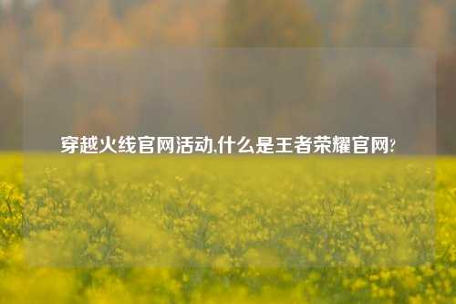 穿越火线官网活动,什么是王者荣耀官网?