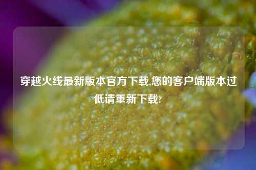 穿越火线最新版本官方下载,您的客户端版本过低请重新下载?