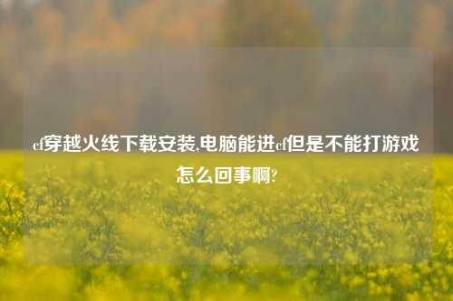 cf穿越火线下载安装,电脑能进cf但是不能打游戏怎么回事啊?
