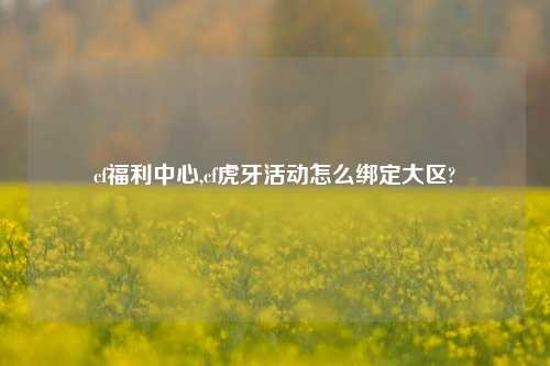 cf福利中心,cf虎牙活动怎么绑定大区?