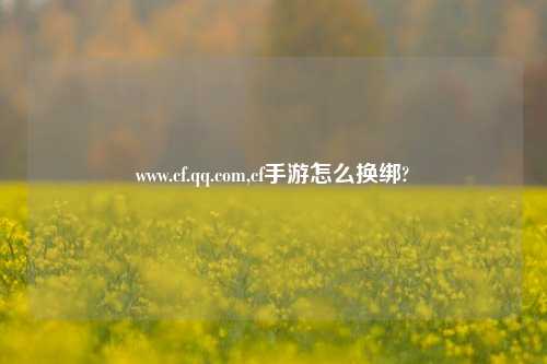 www.cf.qq.com,cf手游怎么换绑?