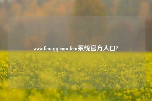 www.fcm.qq.com,fcm系统官方入口?
