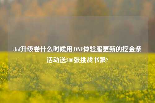 dnf升级卷什么时候用,DNF体验服更新的挖金条活动送200张挑战书跟?