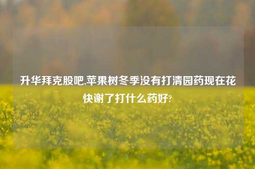 升华拜克股吧,苹果树冬季没有打清园药现在花快谢了打什么药好?