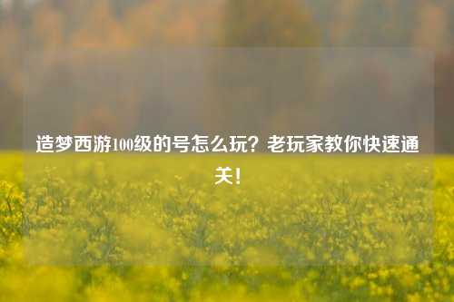 造梦西游100级的号怎么玩？老玩家教你快速通关！
