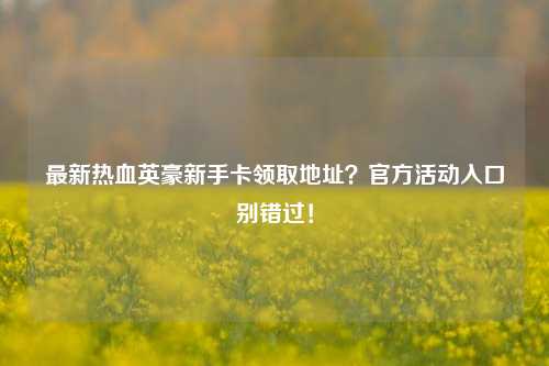 最新热血英豪新手卡领取地址？官方活动入口别错过！