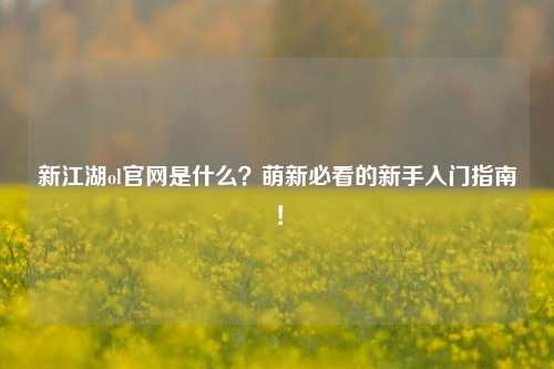 新江湖ol官网是什么？萌新必看的新手入门指南！